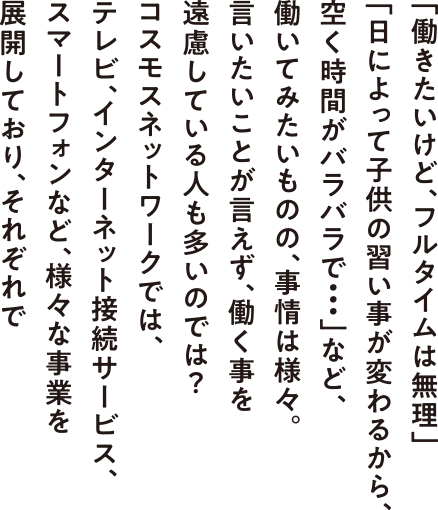 「働きたいけど、フルタイムは無理」 「日によって子供の習い事が変わるから、 空く時間がバラバラで・・・」など、 働いてみたいものの、事情は様々。 言いたいことが言えず、働く事を 遠慮している人も多いのでは？ コスモスネットワークでは、 テレビ、インターネット接続サービス、 スマートフォンなど、様々な事業を 展開しており、それぞれで